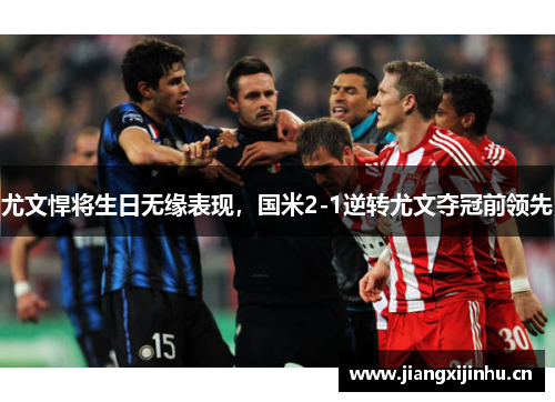 尤文悍将生日无缘表现，国米2-1逆转尤文夺冠前领先