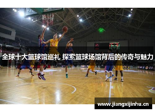 全球十大篮球馆巡礼 探索篮球场馆背后的传奇与魅力