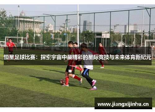 恒星足球比赛：探索宇宙中最精彩的星际竞技与未来体育新纪元