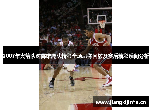 2007年火箭队对阵雄鹿队精彩全场录像回放及赛后精彩瞬间分析
